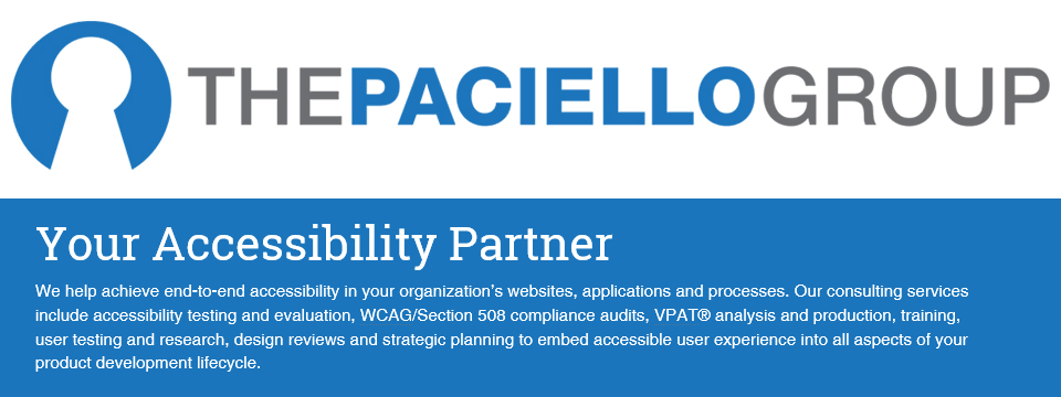 The Paciello Group logo. Your Accesibility Partner. We help achieve end-to-end accessibility in your organization’s websites, applications and processes. Our consulting services include accessibility testing and evaluation, WCAG/Section 508 compliance audits, VPAT analysis and production, training, user testing and research, design reviews and strategic planning to embed accessible user experience into all aspects of your product development lifecycle.